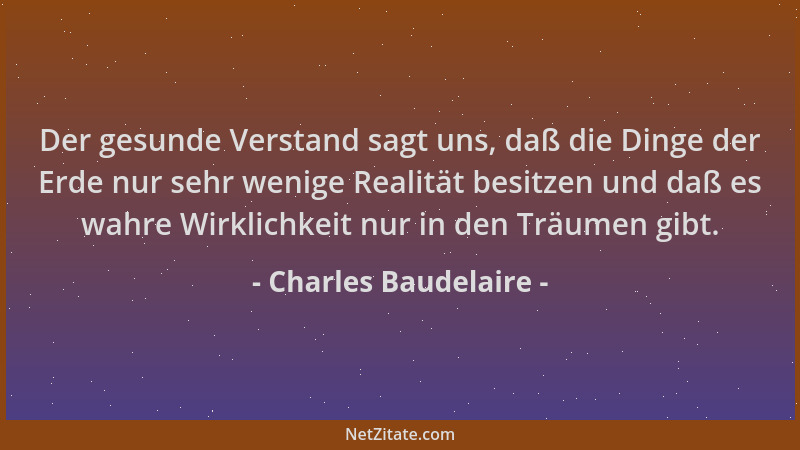 Charles Baudelaire - Der gesunde Verstand sagt uns, daß die Dinge der Erde nur sehr wenige Realität besitzen und daß es wah...