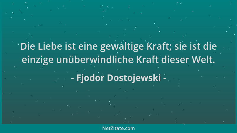 Fjodor Dostojewski - Die Liebe ist eine gewaltige Kraft; sie ist die einzige unüberwindliche Kraft dieser Welt....