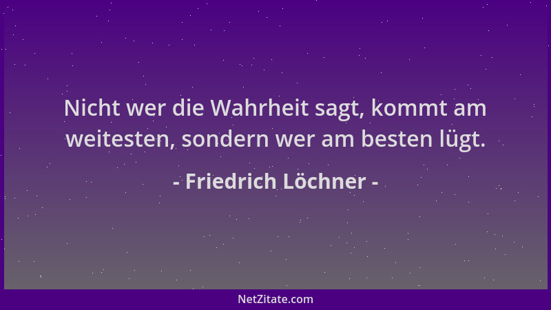 Friedrich Löchner - Nicht wer die Wahrheit sagt, kommt am weitesten, sondern wer am besten lügt....