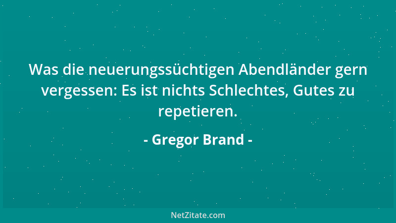 Gregor Brand - Was die neuerungssüchtigen Abendländer gern vergessen: Es ist nichts Schlechtes, Gutes zu repetieren....