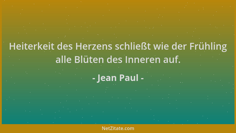 Jean Paul - Heiterkeit des Herzens schließt wie der Frühling alle Blüten des Inneren auf....