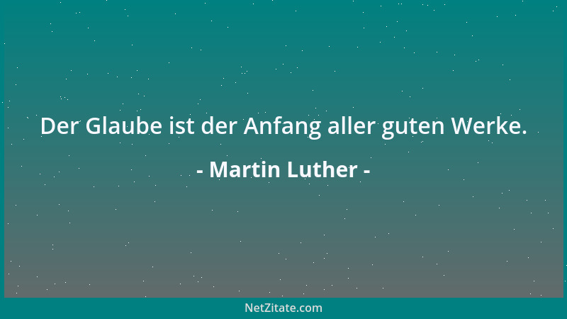 Martin Luther - Der Glaube ist der Anfang aller guten Werke....