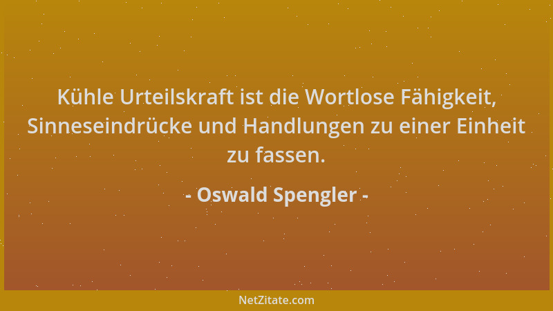 Oswald Spengler - Kühle Urteilskraft ist die Wortlose Fähigkeit, Sinneseindrücke und Handlungen zu einer Einheit zu fassen....