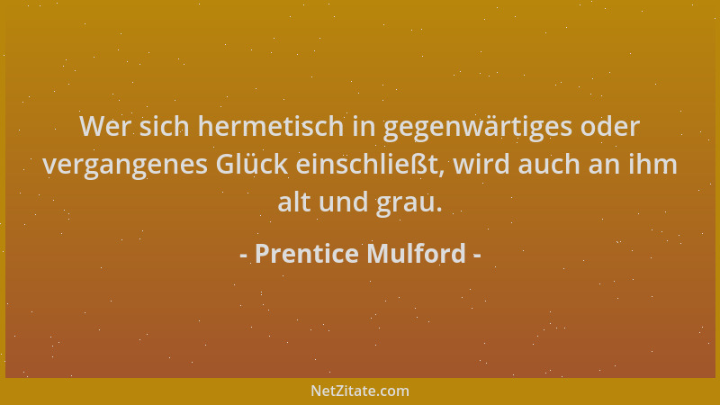 Prentice Mulford - Wer sich hermetisch in gegenwärtiges oder vergangenes Glück einschließt, wird auch an ihm alt und grau....