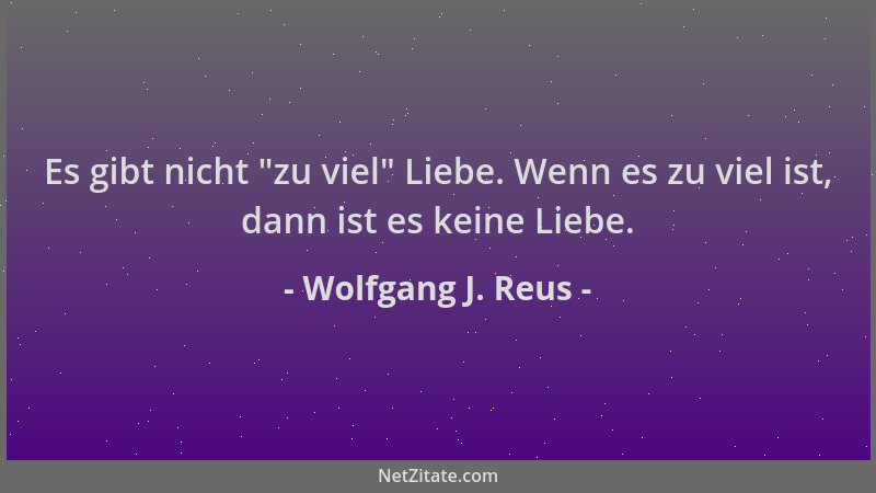 Wolfgang J. Reus - Es gibt nicht  "zu viel " Liebe. Wenn es zu viel ist, dann ist es keine Liebe....