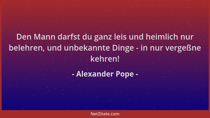 Alexander Pope - Den Mann darfst du ganz leis und heimlich nur belehren, und unbekannte Dinge - in nur vergeßne kehren!...