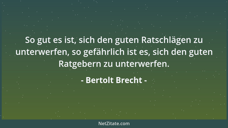 Bertolt Brecht - So gut es ist, sich den guten Ratschlägen zu unterwerfen, so gefährlich ist es, sich den guten Ratgebern z...