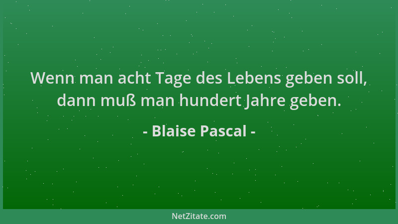 Blaise Pascal - Wenn man acht Tage des Lebens geben soll, dann muß man hundert Jahre geben....