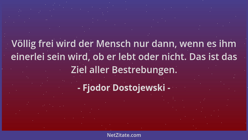 Fjodor Dostojewski - Völlig frei wird der Mensch nur dann, wenn es ihm einerlei sein wird, ob er lebt oder nicht. Das ist d...