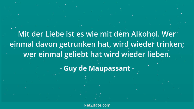 Guy de Maupassant - Mit der Liebe ist es wie mit dem Alkohol. Wer einmal davon getrunken hat, wird wieder trinken; wer einm...