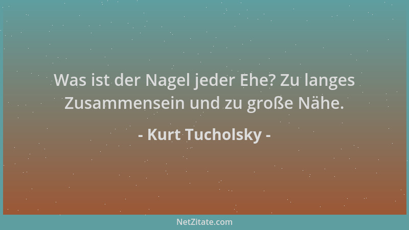 Kurt Tucholsky - Was ist der Nagel jeder Ehe? Zu langes Zusammensein und zu große Nähe....