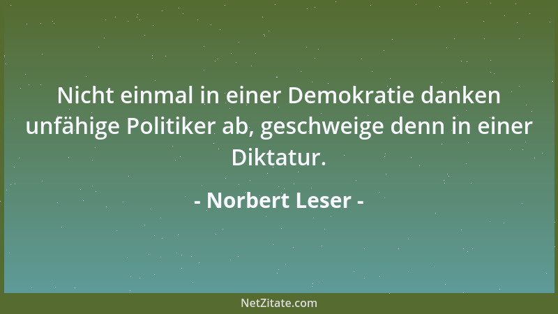 Norbert Leser - Nicht einmal in einer Demokratie danken unfähige Politiker ab, geschweige denn in einer Diktatur....