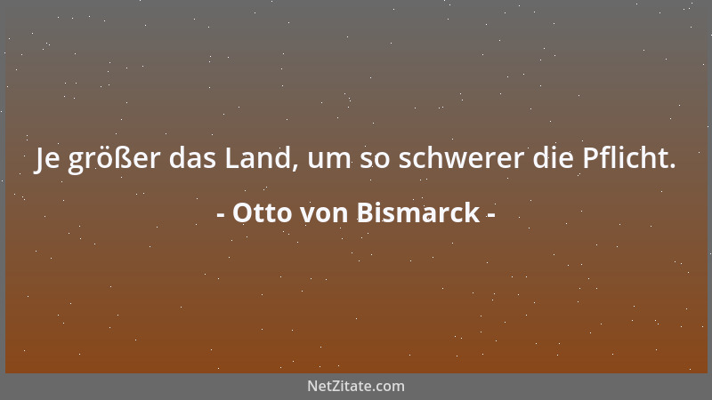 Otto von Bismarck - Je größer das Land, um so schwerer die Pflicht....