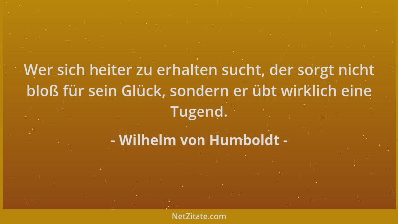 Wilhelm von Humboldt - Wer sich heiter zu erhalten sucht, der sorgt nicht bloß für sein Glück, sondern er übt wirklich eine...