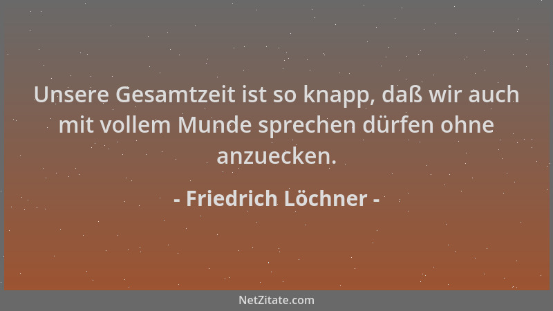 Friedrich Löchner - Unsere Gesamtzeit ist so knapp, daß wir auch mit vollem Munde sprechen dürfen ohne anzuecken....
