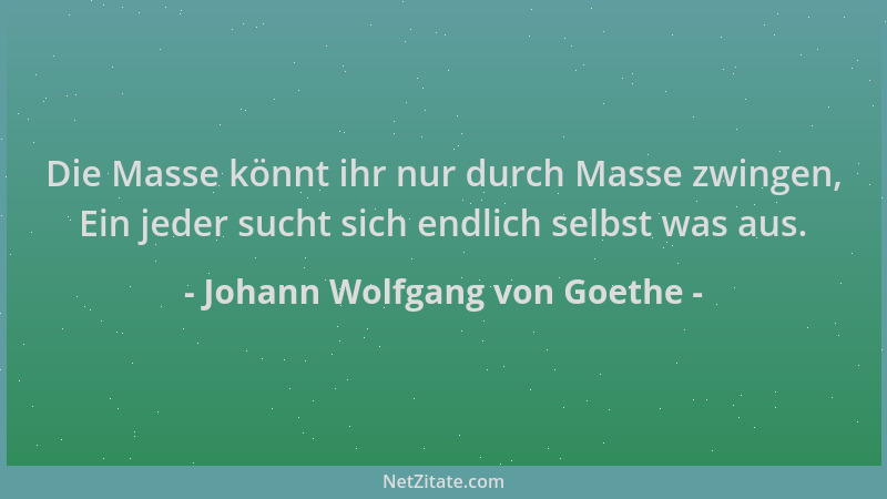 Johann Wolfgang von Goethe - Die Masse könnt ihr nur durch Masse zwingen, Ein jeder sucht sich endlich selbst was aus....
