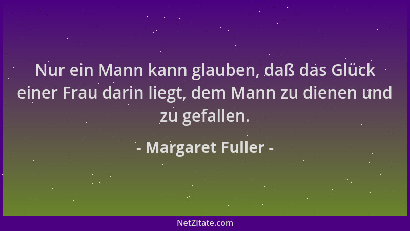 Margaret Fuller - Nur ein Mann kann glauben, daß das Glück einer Frau darin liegt, dem Mann zu dienen und zu gefallen....