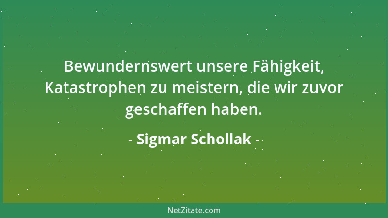 Sigmar Schollak - Bewundernswert unsere Fähigkeit, Katastrophen zu meistern, die wir zuvor geschaffen haben....