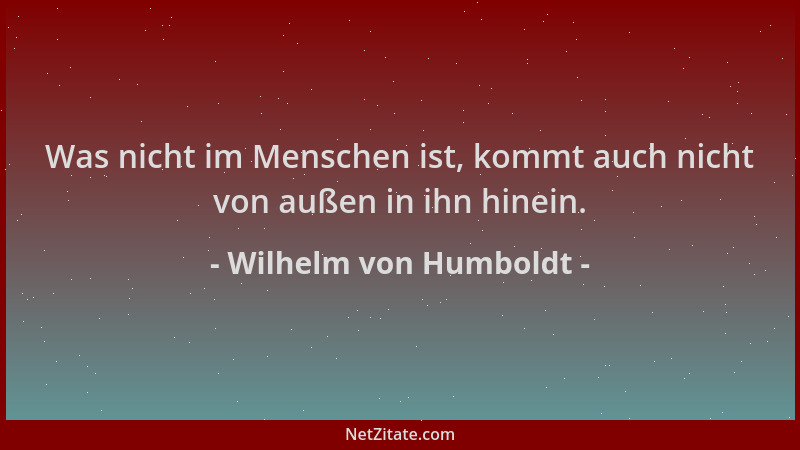 Wilhelm von Humboldt - Was nicht im Menschen ist, kommt auch nicht von außen in ihn hinein....