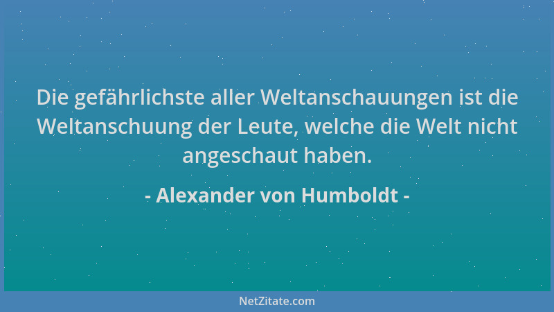 Alexander von Humboldt - Die gefährlichste aller Weltanschauungen ist die Weltanschuung der Leute, welche die Welt nicht an...