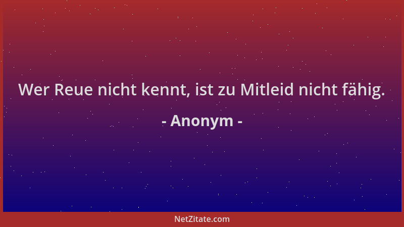 Anonym - Wer Reue nicht kennt, ist zu Mitleid nicht fähig....