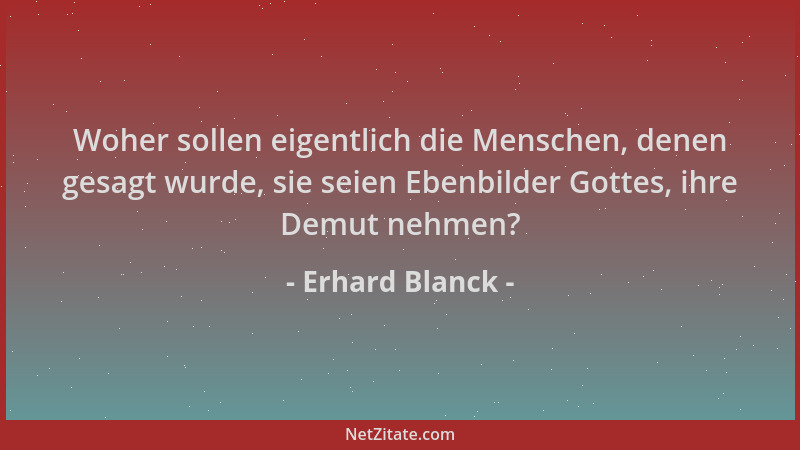Erhard Blanck - Woher sollen eigentlich die Menschen, denen gesagt wurde, sie seien Ebenbilder Gottes, ihre Demut nehmen?...