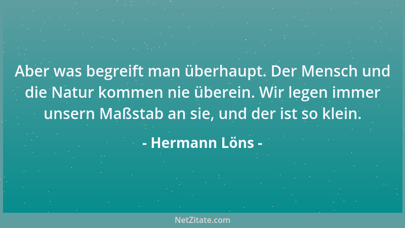 Hermann Löns - Aber was begreift man überhaupt. Der Mensch und die Natur kommen nie überein. Wir legen immer unsern Maßstab...