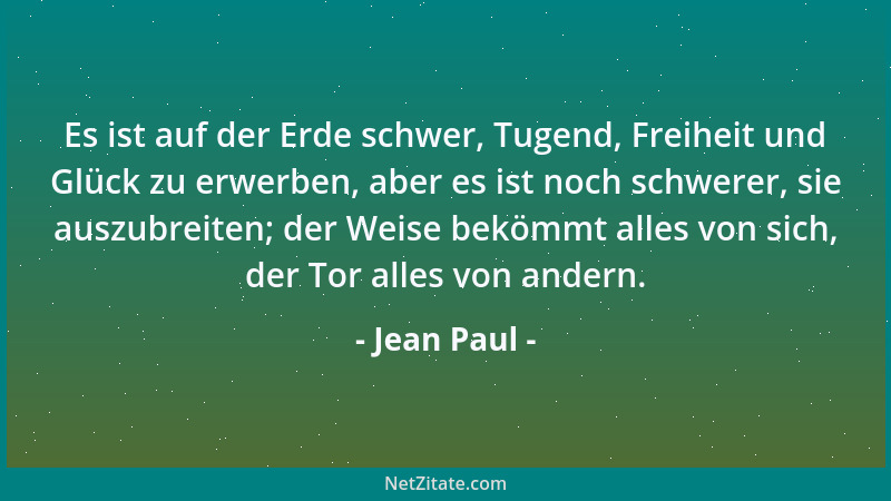 Jean Paul - Es ist auf der Erde schwer, Tugend, Freiheit und Glück zu erwerben, aber es ist noch schwerer, sie auszubreiten...