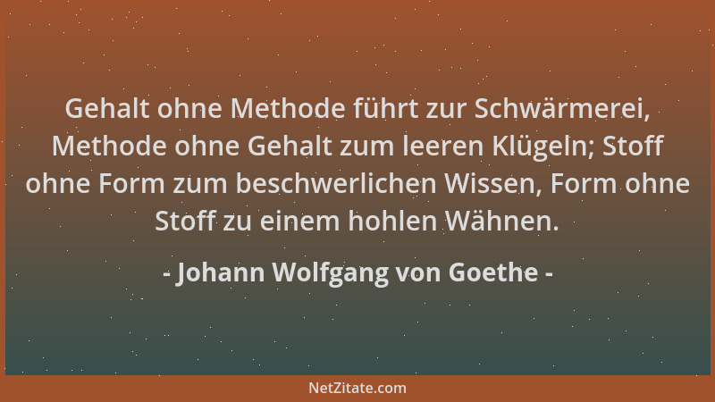 Johann Wolfgang von Goethe - Gehalt ohne Methode führt zur Schwärmerei, Methode ohne Gehalt zum leeren Klügeln; Stoff ohne...