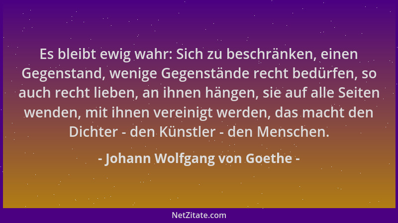 Johann Wolfgang von Goethe - Es bleibt ewig wahr: Sich zu beschränken, einen Gegenstand, wenige Gegenstände recht bedürfen,...