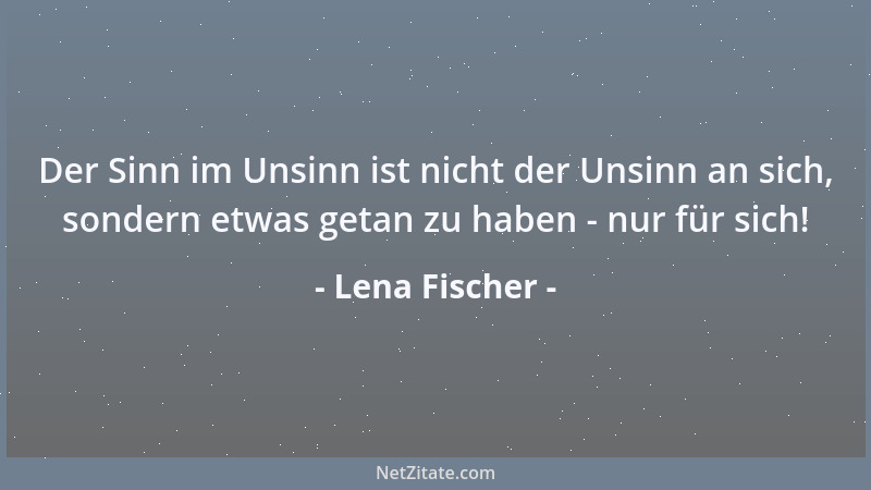 Lena Fischer - Der Sinn im Unsinn ist nicht der Unsinn an sich, sondern etwas getan zu haben - nur für sich!...
