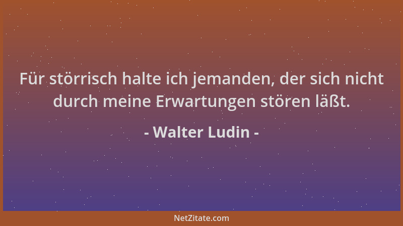 Walter Ludin - Für störrisch halte ich jemanden, der sich nicht durch meine Erwartungen stören läßt....