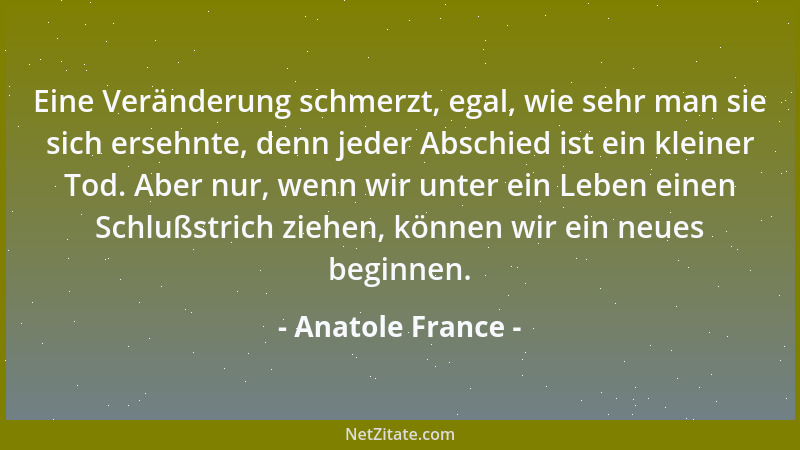 Anatole France - Eine Veränderung schmerzt, egal, wie sehr man sie sich ersehnte, denn jeder Abschied ist ein kleiner Tod....