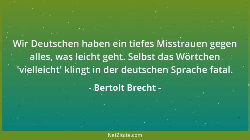 Bertolt Brecht - Wir Deutschen haben ein tiefes Misstrauen gegen alles, was leicht geht. Selbst das Wörtchen  'vielleicht ' k...