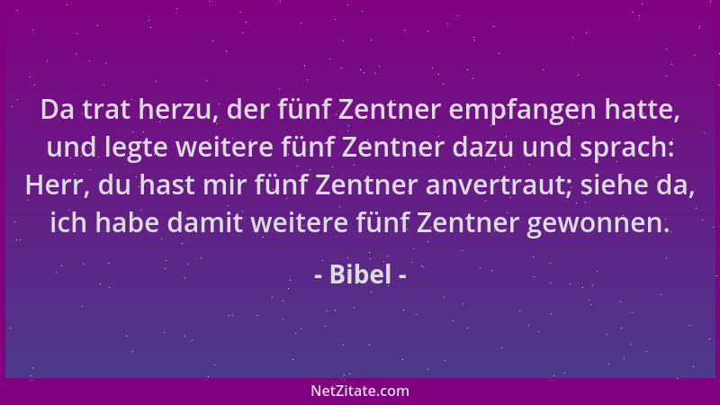 Bibel - Da trat herzu, der fünf Zentner empfangen hatte, und legte weitere fünf Zentner dazu und sprach: Herr, du hast mir...