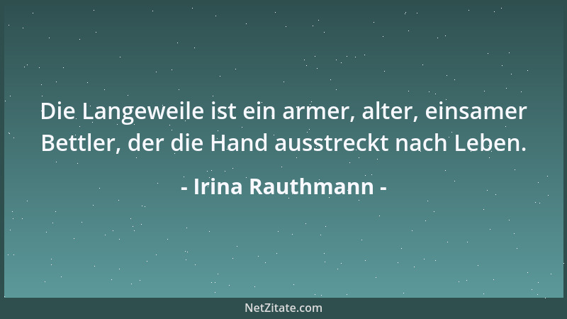 Irina Rauthmann - Die Langeweile ist ein armer, alter, einsamer Bettler, der die Hand ausstreckt nach Leben....