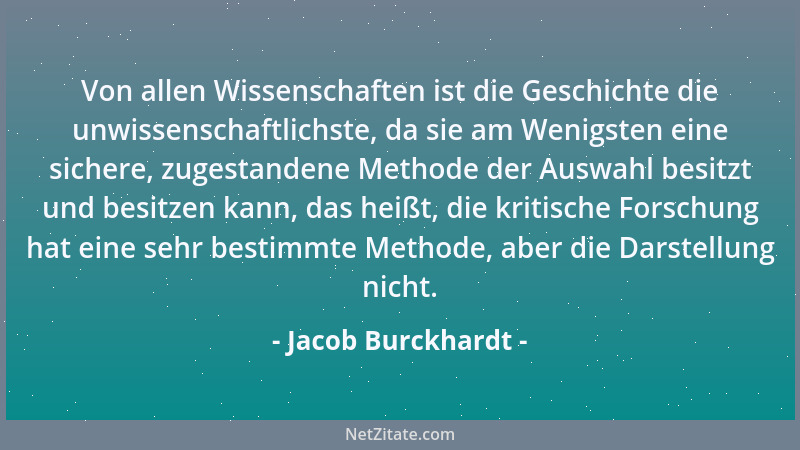 Jacob Burckhardt - Von allen Wissenschaften ist die Geschichte die unwissenschaftlichste, da sie am Wenigsten eine sichere,...