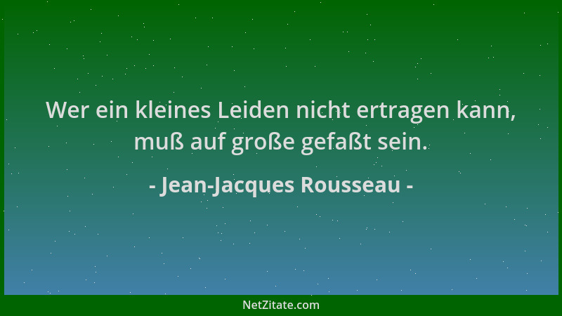 Jean-Jacques Rousseau - Wer ein kleines Leiden nicht ertragen kann, muß auf große gefaßt sein....