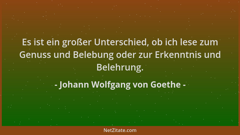 Johann Wolfgang von Goethe - Es ist ein großer Unterschied, ob ich lese zum Genuss und Belebung oder zur Erkenntnis und Bel...