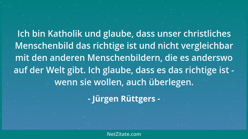 Jürgen Rüttgers - Ich bin Katholik und glaube, dass unser christliches Menschenbild das richtige ist und nicht vergleichbar...