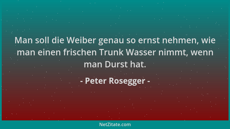 Peter Rosegger - Man soll die Weiber genau so ernst nehmen, wie man einen frischen Trunk Wasser nimmt, wenn man Durst hat....