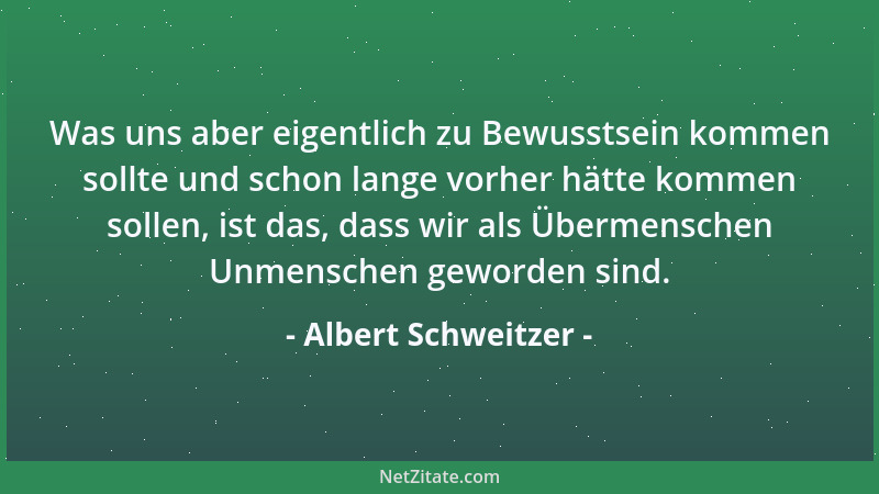 Albert Schweitzer - Was uns aber eigentlich zu Bewusstsein kommen sollte und schon lange vorher hätte kommen sollen, ist da...