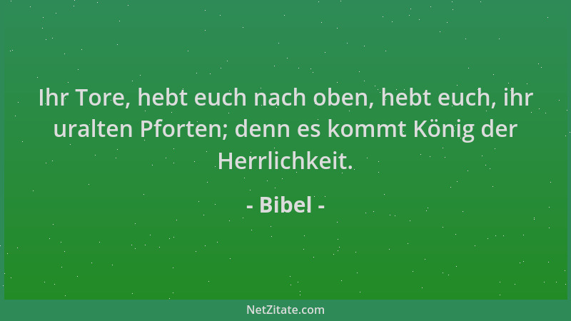 Bibel - Ihr Tore, hebt euch nach oben, hebt euch, ihr uralten Pforten; denn es kommt König der Herrlichkeit....