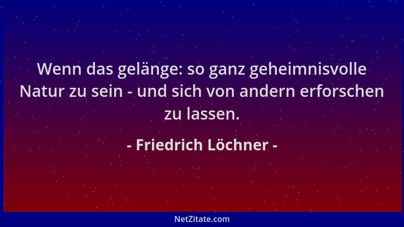Friedrich Löchner - Wenn das gelänge: so ganz geheimnisvolle Natur zu sein - und sich von andern erforschen zu lassen....
