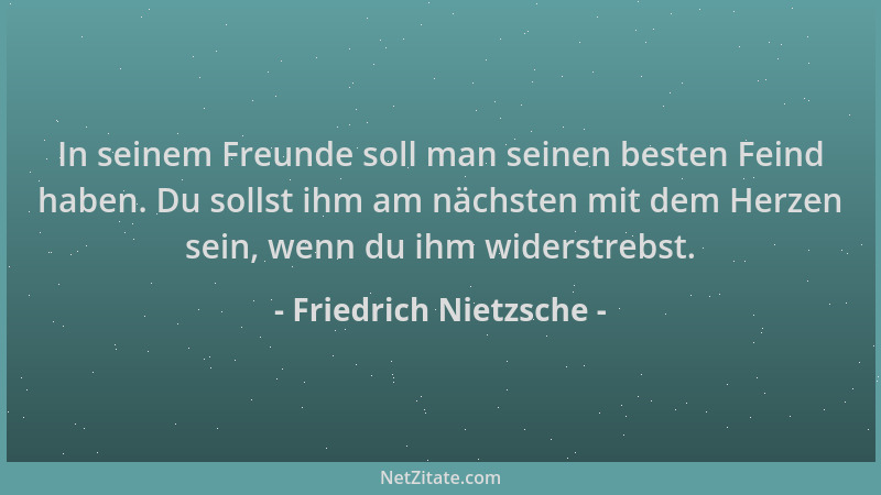Friedrich Nietzsche - In seinem Freunde soll man seinen besten Feind haben. Du sollst ihm am nächsten mit dem Herzen sein,...