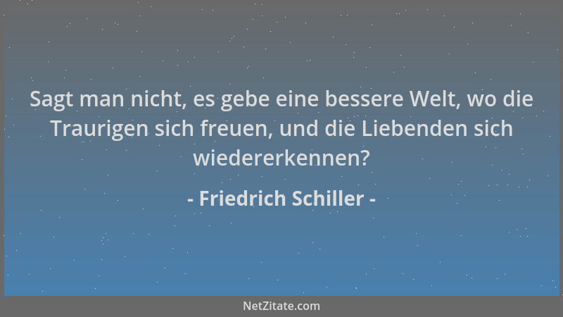 Friedrich Schiller - Sagt man nicht, es gebe eine bessere Welt, wo die Traurigen sich freuen, und die Liebenden sich wieder...