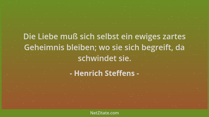 Henrich Steffens - Die Liebe muß sich selbst ein ewiges zartes Geheimnis bleiben; wo sie sich begreift, da schwindet sie....