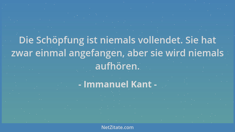 Immanuel Kant - Die Schöpfung ist niemals vollendet. Sie hat zwar einmal angefangen, aber sie wird niemals aufhören....