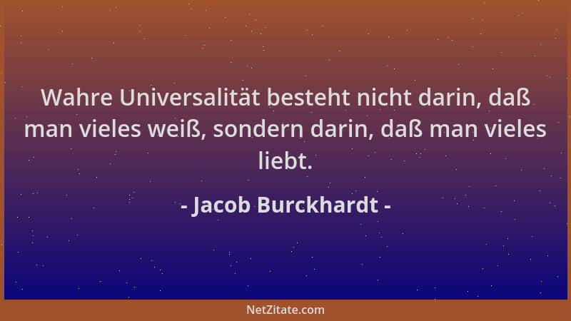 Jacob Burckhardt - Wahre Universalität besteht nicht darin, daß man vieles weiß, sondern darin, daß man vieles liebt....