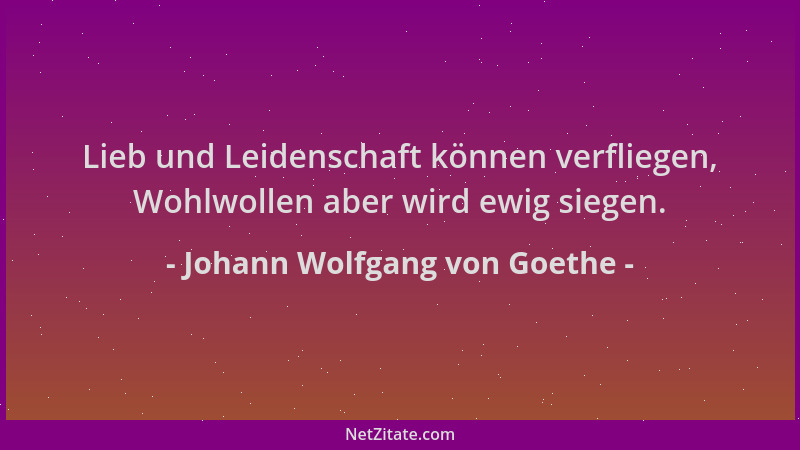 Johann Wolfgang von Goethe - Lieb und Leidenschaft können verfliegen, Wohlwollen aber wird ewig siegen....